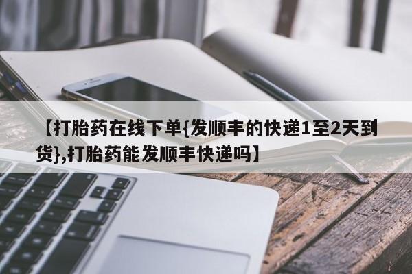 打胎药在线购买全国包邮【打胎药在线下单{发顺丰的快递1至2天到货},打胎药能发顺丰快递吗】