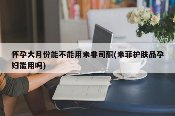 打胎药在线购买全国包邮怀孕大月份能不能用米非司酮(米菲护肤品孕妇能用吗)