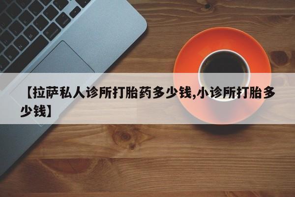 打胎药在线购买全国包邮【拉萨私人诊所打胎药多少钱,小诊所打胎多少钱】