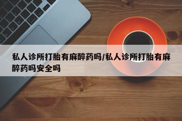 打胎药在线购买全国包邮私人诊所打胎有麻醉药吗/私人诊所打胎有麻醉药吗安全吗
